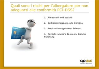 21	
 
Quali sono i rischi per l’albergatore per non
adeguarsi alle conformità PCI-DSS?
1.	
 	
 	
 	
 Rimborso	
 di	
 fondi	
 so<raI	
 
	
 
2.	
 	
 	
 	
 Cos(	
 di	
 rigenerazione	
 carte	
 di	
 credito	
 
	
 
3.	
 	
 	
 	
 Perdita	
 di	
 immagine	
 verso	
 il	
 cliente	
 
	
 
4.	
 	
 	
 	
 Possibile	
 esclusione	
 da	
 catene	
 e	
 brand	
 in	
 
franchising	
 	
 
	
 
5.	
 	
 	
 	
 Rescissione	
 della	
 convenzione	
 con	
 
società	
 di	
 ges(one	
 delle	
 carte	
 di	
 credito	
 
	
 
 