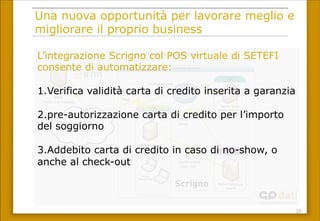 23	
 
Una nuova opportunità per lavorare meglio e
migliorare il proprio business
Server Database
Oracle
Fw-border
Forms / Glassfish
Porta 8890
Https ssl
Server Setefi
https
Public Connection
Typical Network implementation
Default gateway
DB
LAN
Customer Network
Internet
https
Jdbc
Oracle sqlnet
Port 1521
DMZ
Server proxy
Server Antivirus
Server vpn
Scrigno
Network User
Https
proxy
https
L’integrazione Scrigno col POS virtuale di SETEFI
consente di automatizzare:
1. Verifica validità carta di credito inserita a garanzia
2. pre-autorizzazione carta di credito per l’importo
del soggiorno
3. Addebito carta di credito in caso di no-show, o
anche al check-out
 