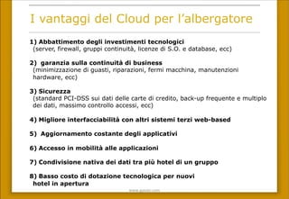 www.gpda(.com	
 
I vantaggi del Cloud per l’albergatore
1)  Abbattimento degli investimenti tecnologici
(server, firewall, gruppi continuità, licenze di S.O. e database, ecc)
2)  garanzia sulla continuità di business
(minimizzazione di guasti, riparazioni, fermi macchina, manutenzioni
hardware, ecc)
3)  Sicurezza
(standard PCI-DSS sui dati delle carte di credito, back-up frequente e multiplo
dei dati, massimo controllo accessi, ecc)
4)  Migliore interfacciabilità con altri sistemi terzi web-based
5)  Aggiornamento costante degli applicativi
6)  Accesso in mobilità alle applicazioni
7)  Condivisione nativa dei dati tra più hotel di un gruppo
8)  Basso costo di dotazione tecnologica per nuovi
hotel in apertura
 