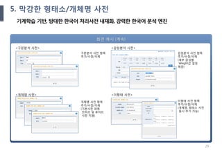 29
Ⅲ. 제안 내용
화면 예시 (계속)
<구문분석 사전>
구문분석 사전 항목
추가/수정/삭제
개체명 사전 항목
추가/수정/삭제
(기본사전 외에
전처리 및 후처리
사전 지원)
<개체명 사전>
<감성분석 사전>
감성분석 사전 항목
추가/수정/삭제
(세부 감성별
Weight값 설정
제공)
<이형태 사전>
이형태 사전 항목
추가/수정/삭제
(개체명, 형태소 사전
동시 추가 가능)
5. 막강한 형태소/개체명 사전
기계학습 기반, 방대한 한국어 처리사전 내재화, 강력한 한국어 분석 엔진
 