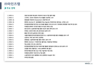 4
㈜마인즈랩
주요 연혁
□ 2015. 6. 강원 창조경제 혁신센터 빅데이터 파트너기업 협약 체결
□ 2015. 5. 스타벅스 코리아 빅데이터 마스터플랜 프로젝트 수주
□ 2014. 12. 한화생명 빅데이터 Assessment 수행 POC수주
□ 2014. 12. MINDs Seminar II 성과창출의 New Agenda 빅데이터로 찾아내는 고객의 소리
□ 2014. 9. 한국환경정책평가연구원 보도자료를 활용한 우리나라 과거 기후변화 관측영향 자료구축 및 분석
□ 2014. 7. 미래창조과학부 국가연구개발 우수성과 100선 선정
□ 2014. 7. 덴츠코리아 소셜빅데이터를 통한 토요타 캠리 KBF 분석 수주
□ 2014. 7. HS애드 LG전자 페이스북 분석리포트 용역 수주
□ 2014. 7. 통합 VOC 분석 솔루션(i-VOC) 출시
□ 2014. 6. 식품의약품안전처(한국환경건강연구소) 소셜빅데이터를 통한 유해물질 분석 수주
□ 2014. 6. 신한카드 VOC 분석 POC 프로젝트
□ 2014. 6. 문화방송 소셜빅데이터를 통한 트렌드 분석 수주
□ 2014. 5. MINDs Seminar I 빅데이터로 풀어내는 리얼타임 마켓센싱
□ 2014. 5. 엑소브레인 2차 년도 과제 착수
□ 2014. 4. 한국환경정책평가연구원 빅데이터를 활용한 환경분야 정책수요 분석 용역 수주
□ 2014. 4. 산업별 마켓 인텔리전스 서비스(MINDS MI) 출시
□ 2014. 2. 한국전자통신연구원 1실 1기업 기술지원 기업 인정
□ 2014. 2. 미래창조과학부 지정 연구소기업 등록
□ 2014. 1. 소셜빅데이터 분석 플랫폼 서비스(MINDs Insight) 개시
□ 2014. 1. ㈜마인즈랩 설립
 