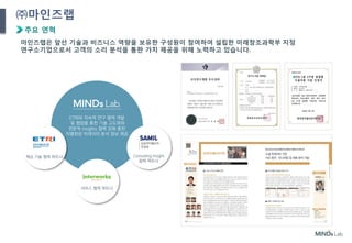 5
㈜마인즈랩
주요 연혁
마인즈랩은 앞선 기술과 비즈니스 역량을 보유한 구성원이 참여하여 설립한 미래창조과학부 지정
연구소기업으로서 고객의 소리 분석을 통한 가치 제공을 위해 노력하고 있습니다.
ETRI와 지속적 연구 협력 개발
및 협업을 통한 기술 고도화와
전문적 insights 협력 강화 통한
차별화된 빅데이터 분석 정보 제공
Consulting Insight
협력 파트너
핵심 기술 협력 파트너
서비스 협력 파트너
 