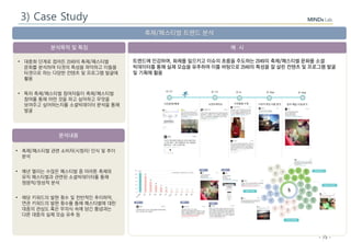 - 75 -
분석목적 및 특징
분석내용
예 시
축제/페스티벌 트렌드 분석
• 축제/페스티벌 관련 소비자(시청자) 인식 및 추이
분석
• 매년 열리는 수많은 페스티벌 중 마라톤 축제와
뮤직 페스티벌과 관련된 소셜빅데이터를 통해
정량적/정성적 분석
• 해당 키워드의 발현 횟수 및 전반적인 추이파악,
연관 키워드의 발현 횟수를 통해 페스티벌에 대한
대중의 관심도 혹은 무의식 속에 담긴 통념과는
다른 대중의 실제 모습 유추 등
• 대중화 단계로 접어든 2049의 축제/페스티벌
문화를 분석하여 타겟의 특성을 파악하고 이들을
타겟으로 하는 다양한 컨텐츠 및 프로그램 발굴에
활용
• 특히 축제/페스티벌 참여자들이 축제/페스티벌
참여를 통해 어떤 것을 하고 싶어하고 무엇을
보여주고 싶어하는지를 소셜빅데이터 분석을 통해
발굴
트렌드에 민감하며, 화제를 일으키고 이슈의 흐름을 주도하는 2049의 축제/페스티벌 문화를 소셜
빅데이터를 통해 실제 모습을 유추하여 이를 바탕으로 2049의 특성을 잘 살린 컨텐츠 및 프로그램 발굴
및 기획에 활용
3) Case Study
 