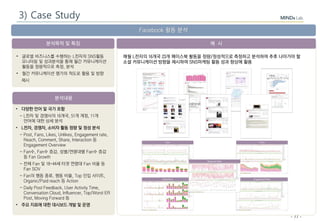 - 77 -
분석목적 및 특징
분석내용
예 시
Facebook 활동 분석
• 다양한 언어 및 국가 포함
- L전자 및 경쟁사의 16개국, 51개 계정, 11개
언어에 대한 상세 분석
• L전자, 경쟁자, 소비자 활동 정량 및 정성 분석
- Post, Fans, Likes, Unlikes, Engagement rate,
Reach, Comment, Share, Interaction 등
Engagement Overview
- Fan수, Fan수 증감, 성별/연령대별 Fan수 증감
등 Fan Growth
- 전체 Fan 및 18-44세 타겟 연령대 Fan 비율 등
Fan SOV
- Fan의 행동 종류, 행동 비율, Top 인입 사이트,
Organic/Paid reach 등 Action
- Daily Post Feedback, User Activity Time,
Conversation Cloud, Influencer, Top/Worst ER
Post, Moving Forward 등
• 주요 지표에 대한 대시보드 개발 및 운영
• 글로벌 비즈니스를 수행하는 L전자의 SNS활동
모니터링 및 성과분석을 통해 월간 커뮤니케이션
활동을 정량적으로 측정, 분석
• 월간 커뮤니케이션 평가의 척도로 활용 및 방향
제시
매월 L전자의 16개국 23개 페이스북 활동을 정량/정성적으로 측정하고 분석하여 추후 나아가야 할
소셜 커뮤니케이션 방향을 제시하여 SNS마케팅 활동 성과 향상에 활용
3) Case Study
 