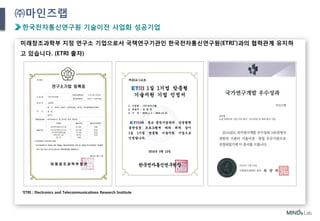 8
㈜마인즈랩
한국전자통신연구원 기술이전 사업화 성공기업
미래창조과학부 지정 연구소 기업으로서 국책연구기관인 한국전자통신연구원(ETRI*)과의 협력관계 유지하
고 있습니다. (ETRI 출자)
*ETRI : Electronics and Telecommunications Research Institute
 