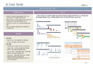 - 80 -
분석목적 및 특징
분석내용
예 시
해지 및 민원 VOC 분석
• 인바운드 전화상담 내용을 음성인식(STT) 및
텍스트분석(TA) 기술을 이용하여 분석
• 해지로 이어진 고객 및 민원을 제기한 고객의 과거
6개원 동안의 전화상담을 추출하여 분석
• 계약해지 전조 탐지 및 고객이탈모형 활용 방법
검증
• 외부 VOC를 통한 생명보험 관련 산업동향 및
고객행태 분석
• 분석 대상
- 해지 및 민원 고객 6개월 동안의 전화상담
- 2014년 뉴스/블로그/트위터 데이터
• 분석 내용
- 계약해지 또는 민원의 전조 탐지 가능성 분석
- 가설적 추론 : 브레인스토밍을 통해 전조를
유추하고 대조군별 비교를 통해 검증
- 다빈도 키워드 : 대조군별 다빈도 키워드를
추출 및 비교하여 전조를 유추
- Taxonomy : 대조군별 Taxonomy 빈도를
추출 및 비교하여 전조를 유추
- 소셜빅데이터에 발현된 생명보험 관련 고객
라이프스타일 분석
그 동안 저장만 하고 실제적인 활용이 불가능했던 전화상담 내용을 분석하여 비즈니스 목적을 위한
분석모델에 적용할 수 있는 가능성을 검증하고 외부 VOC와의 연계 분석 가능성 검토
3) Case Study
 