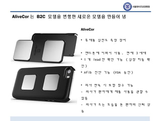 AliveCor 는 B2C 모델을 변형한 새로운 모델을 만들어 냄
AliveCor
• 휴대용 심전도 측정 장비
• 핸드폰에 끼워서 사용 . 현재 3 세대
• 1 개 lead 만 확인 가능 ( 심장 리듬 확
인 )
• Afib 진단 기능 (FDA 승인 )
• 의사 판독 시 보험 청구 가능
- 의사가 환자에게 제품 사용을 권할 수
있음
- 의사가 쓰는 모습을 본 환자의 신뢰 상
승
 