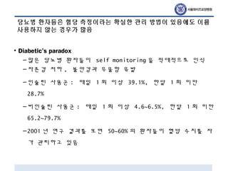 당뇨병 환자들은 혈당 측정이라는 확실한 관리 방법이 있음에도 이를
사용하지 않는 경우가 많음
• Diabetic’s paradox
–많은 당뇨병 환자들이 self monitoring 을 적대적으로 인식
–자존감 저하 , 불안감과 우울함 유발
–인슐린 사용군 : 매일 1 회 이상 39.1%, 한달 1 회 미만
28.7%
–비인슐린 사용군 : 매일 1 회 이상 4.6~6.5%, 한달 1 회 미만
65.2~79.7%
–2001 년 연구 결과를 보면 50~60% 의 환자들이 혈당 수치를 자
가 관리하고 있음
 