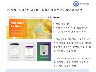 눔 사례 : 지속적인 사용을 유도하기 위해 무엇을 해야 하는가 ?
Noom
• 체중 감량 앱
• 누적 다운로드 수가 3200 만 건
• 구글 플레이의 건강 분야 1 위
• 지속적으로 피드백을 제공하여 소비
자가 식이와 활동에 신경 쓰고 매일의
행동에 효과적으로 영향을 미칠 수 있
는 시스템을 만들어 냄
• 피트니스를 넘어서서 질병을 예방하
고 관리하는 활동 전반에 적용할 수
있는 매우 중요한 역량
 