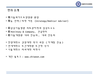 연자 소개
• 서울와이즈요양병원 원장現
• 눔 전략現 / 의학 자문 (Strategy/Medical Adviser)
• 삼성서울병원 의료관리학과 임상조교수前
• 前 McKinsey & Company, 컨설턴트
• 서울대병원 내과 전공의前 , 내과 전문의
• 한양대학교 경영대학 박사 과정 ( 마케팅 전공 )
• 연세대학교 보건대학원 보건학 석사
• 서울대학교 의과대학 의학사
• 개인 블로그 : www.chiweon.com
 
