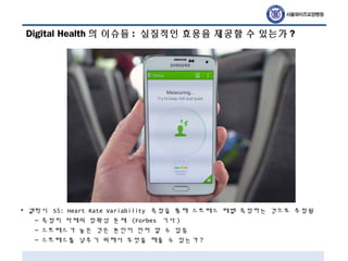Digital Health 의 이슈들 : 실질적인 효용을 제공할 수 있는가 ?
• 갤럭시 S5: Heart Rate Variability 측정을 통해 스트레스 레벨 측정하는 것으로 추정됨
– 측정치 자체의 정확성 문제 (Forbes 기사 )
– 스트레스가 높은 것은 본인이 먼저 알 수 있음
– 스트레스를 낮추기 위해서 무엇을 해줄 수 있는가 ?
 