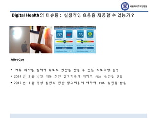 Digital Health 의 이슈들 : 실질적인 효용을 제공할 수 있는가 ?
AliveCor
• 제휴 의사를 통해서 유료로 진단을 받을 수 있는 프로그램 운영
• 2014 년 8 월 심방 세동 진단 알고리즘에 대하여 FDA 승인을 받음
• 2015 년 1 월 정상 심전도 진단 알고리즘에 대하여 FDA 승인을 받음
 