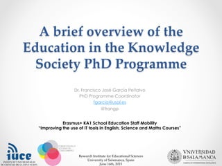 A  brief  overview  of  the  
Education  in  the  Knowledge  
Society  PhD  Programme	
Dr. Francisco José García Peñalvo
PhD Programme Coordinator
fgarcia@usal.es
@frangp
Research  Institute  for  Educational  Sciences	
University  of  Salamanca,  Spain	
June  16th,  2015	
Erasmus+ KA1 School Education Staff Mobility
“Improving the use of IT tools in English, Science and Maths Courses”
 