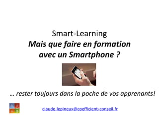 Smart-Learning
Mais que faire en formation
avec un Smartphone ?
… rester toujours dans la poche de vos apprenants!
claude.lepineux@coefficient-conseil.fr
 