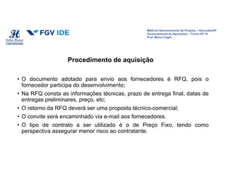MBA em Gerenciamento de Projetos – Sorocaba/SP
Gerenciamento de Aquisições – Turma GP 16
Prof. Marco Coghi
• O documento adotado para envio aos fornecedores é RFQ, pois o
fornecedor participa do desenvolvimento;
• Na RFQ consta as informações técnicas, prazo de entrega final, datas de
entregas preliminares, preço, etc;
• O retorno da RFQ deverá ser uma proposta técnico-comercial;
• O convite será encaminhado via e-mail aos fornecedores.
• O tipo de contrato a ser utilizado é o de Preço Fixo, tendo como
perspectiva assegurar menor risco ao contratante.
Procedimento de aquisição
 