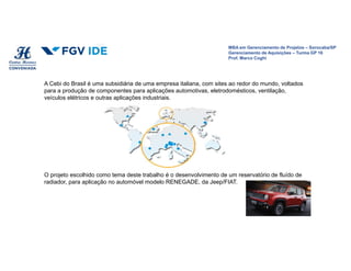 MBA em Gerenciamento de Projetos – Sorocaba/SP
Gerenciamento de Aquisições – Turma GP 16
Prof. Marco Coghi
MBA em Gerenciamento de Projetos – Sorocaba/SP
Gerenciamento de Aquisições – Turma GP 16
Prof. Marco Coghi
A Cebi do Brasil é uma subsidiária de uma empresa italiana, com sites ao redor do mundo, voltados
para a produção de componentes para aplicações automotivas, eletrodomésticos, ventilação,
veículos elétricos e outras aplicações industriais.
O projeto escolhido como tema deste trabalho é o desenvolvimento de um reservatório de fluído de
radiador, para aplicação no automóvel modelo RENEGADE, da Jeep/FIAT.
 