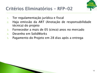 1. Ter regulamentação jurídica e fiscal
2. Haja emissão da ART (Anotação de responsabilidade
técnica) do projeto
3. Fornecedor a mais de 05 (cinco) anos no mercado
4. Desenho em SolidWorks
5. Pagamento do Projeto em 28 dias após a entrega
10
 