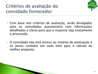  Com base nos critérios de avaliação, serão divulgados
para os convidados questionário com informações
detalhadas e claras para que a resposta seja exatamente
a procurada.
 O convidada não terá acesso ao sistema de pontuação e
os pesos contidos em cada item para o cálculo da
melhor proposta.
12
 