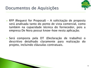  RFP (Request for Proposal) – A solicitação de proposta
será analisada tanto do ponto de vista comercial, como
também na capacidade técnica do fornecedor, pois a
empresa De Nora possui know-how nesta aplicação.
 Será composta pela DT (Declaração de trabalho) o
descritivo detalhado claramente para realização do
projeto, incluindo cláusulas contratuais.
14
 