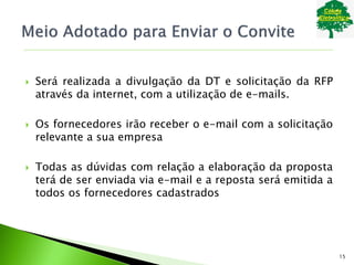  Será realizada a divulgação da DT e solicitação da RFP
através da internet, com a utilização de e-mails.
 Os fornecedores irão receber o e-mail com a solicitação
relevante a sua empresa
 Todas as dúvidas com relação a elaboração da proposta
terá de ser enviada via e-mail e a reposta será emitida a
todos os fornecedores cadastrados
15
 