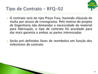  O contrato será do tipo Preço Fixo, havendo cláusula de
multa por atraso de cronograma. Pelo motivo do projeto
de Engenharia não demandar a necessidade de material
para fabricação, o tipo de contrato foi acordado para
dar mais garantia a ambas as partes interessadas
 Serão pré-definidos fases de reembolso em função dos
milestones de contrato
16
 