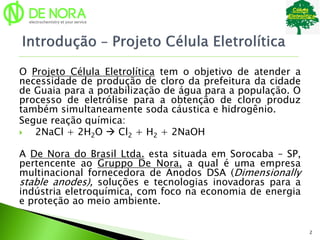 O Projeto Célula Eletrolítica tem o objetivo de atender a
necessidade de produção de cloro da prefeitura da cidade
de Guaia para a potabilização de água para a população. O
processo de eletrólise para a obtenção de cloro produz
também simultaneamente soda cáustica e hidrogênio.
Segue reação química:
 2NaCl + 2H2O  Cl2 + H2 + 2NaOH
A De Nora do Brasil Ltda. esta situada em Sorocaba – SP,
pertencente ao Gruppo De Nora, a qual é uma empresa
multinacional fornecedora de Anodos DSA (Dimensionally
stable anodes), soluções e tecnologias inovadoras para a
indústria eletroquímica, com foco na economia de energia
e proteção ao meio ambiente.
2
 