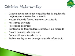 1. Capacidade (quantidade e qualidade) da equipe do
projeto para desenvolver a tarefa
2. Necessidade de fornecimento especializado
3. Restrições de custo
4. Restrições de prazo
5. Existência de fornecedores confiáveis no mercado
6. O core business da empresa
7. Compartilhamentos de riscos
8. Problemas legais ou de segurança da informação
4
 
