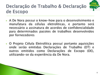  A De Nora possui o know-how para o desenvolvimento e
manufatura da células eletrolíticas, e portanto será
necessário a assinatura de acordos de confidencialidade
para determinados pacotes de trabalhos desenvolvidos
por fornecedores
 O Projeto Célula Eletrolítica possuí portanto aquisições
onde serão emitidas Declarações de Trabalho (DT) e
outros emitidos como Declarações de Escopo (DE),
utilizando-se da experiência da De Nora.
8
 