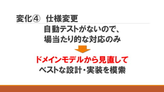 変化④ 仕様変更
自動テストがないので、
場当たり的な対応のみ
ドメインモデルから見直して
ベストな設計・実装を模索
 
