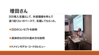 増田さん
DDD導入支援として、外部講師を呼んで
週1回くらいのペースで、支援してもらった。
DDDのコンセプトを説明
具体的なDDDの進め方を説明
ドメインモデル・コードのレビュー
 