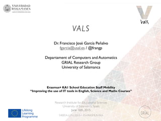 VALS
Research Institute for Educational Sciences
University of Salamanca, Spain
June 16th, 2015
540054-LLP-L-2013-1-ES-ERASMUS-EKA
Dr. Francisco José García Peñalvo
fgarcia@usal.es / @frangp
Departament of Computers and Automatics
GRIAL Research Group
University of Salamanca
Erasmus+ KA1 School Education Staff Mobility
“Improving the use of IT tools in English, Science and Maths Courses”
 