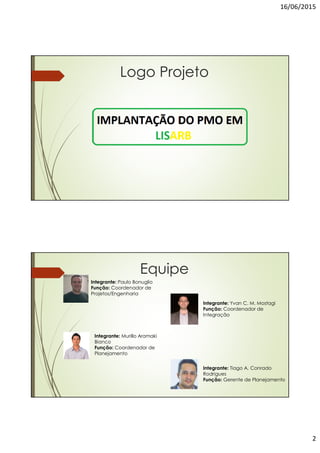 16/06/2015
2
Logo Projeto
Equipe
Integrante: Tiago A. Conrado
Rodrigues
Função: Gerente de Planejamento
Integrante: Yvan C. M. Mostagi
Função: Coordenador de
Integração
Integrante: Paulo Bonuglio
Função: Coordenador de
Projetos/Engenharia
Integrante: Murillo Aramaki
Bianco
Função: Coordenador de
Planejamento
 