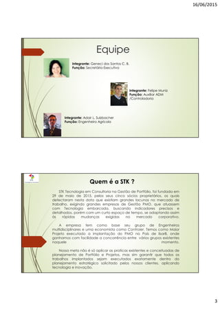 16/06/2015
3
Equipe
Integrante: Felipe Muniz
Função: Auxiliar ADM
/Controladoria
Integrante: Geneci dos Santos C. B.
Função: Secretária Executiva
Integrante: Adair L. Sulzbacher
Função: Engenheiro Agrícola
STK Tecnologia em Consultoria na Gestão de Portfólio, foi fundada em
29 de maio de 2015, pelos seus cinco sócios proprietários, os quais
detectaram nesta data que existiam grandes lacunas no mercado de
trabalho, exigindo grandes empresas de Gestão PMO, que atuassem
com Tecnologia embarcada, buscando indicadores precisos e
detalhados, porém com um curto espaço de tempo, se adaptando assim
às rápidas mudanças exigidas no mercado corporativo.
A empresa tem como base seu grupo de Engenheiros
multidisciplinares e uma economista como Controler. Temos como Maior
Projeto executado a implantação do PMO no País de lisarB, onde
ganhamos com facilidade a concorrência entre vários grupos existentes
naquele momento.
Nossa meta não é só aplicar as praticas existentes e conceituadas de
planejamento de Portfólio e Projetos, mas sim garantir que todos os
trabalhos implantados sejam executados exatamente dentro do
planejamento estratégico solicitado pelos nossos clientes, aplicando
tecnologia e inovação.
Quem é a STK ?
 