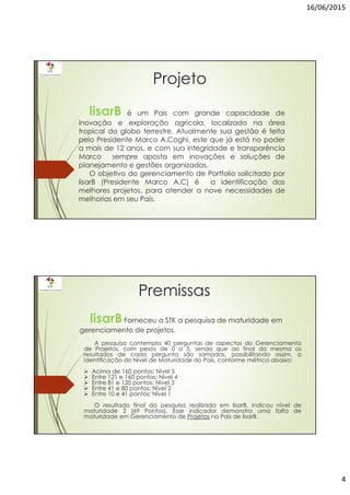 16/06/2015
4
Projeto
lisarB é um Pais com grande capacidade de
inovação e exploração agrícola, localizado na área
tropical do globo terrestre. Atualmente sua gestão é feita
pelo Presidente Marco A.Coghi, este que já está no poder
a mais de 12 anos, e com sua integridade e transparência
Marco sempre aposta em inovações e soluções de
planejamento e gestões organizadas.
O objetivo do gerenciamento de Portfolio solicitado por
lisarB (Presidente Marco A.C) é a identificação dos
melhores projetos, para atender a nove necessidades de
melhorias em seu País.
Premissas
lisarBForneceu a STK a pesquisa de maturidade em
gerenciamento de projetos.
A pesquisa contempla 40 perguntas de aspectos do Gerenciamento
de Projetos, com pesos de 0 a 5, sendo que ao final da mesma os
resultados de cada pergunta são somados, possibilitando assim, a
identificação do Nível de Maturidade do País, conforme métrica abaixo:
Acima de 160 pontos: Nível 5
Entre 121 e 160 pontos: Nível 4
Entre 81 e 120 pontos: Nível 3
Entre 41 e 80 pontos: Nível 2
Entre 10 e 41 pontos: Nível 1
O resultado final da pesquisa realizada em lisarB, indicou nível de
maturidade 2 (69 Pontos). Esse indicador demonstra uma falta de
maturidade em Gerenciamento de Projetos no País de lisarB.
 