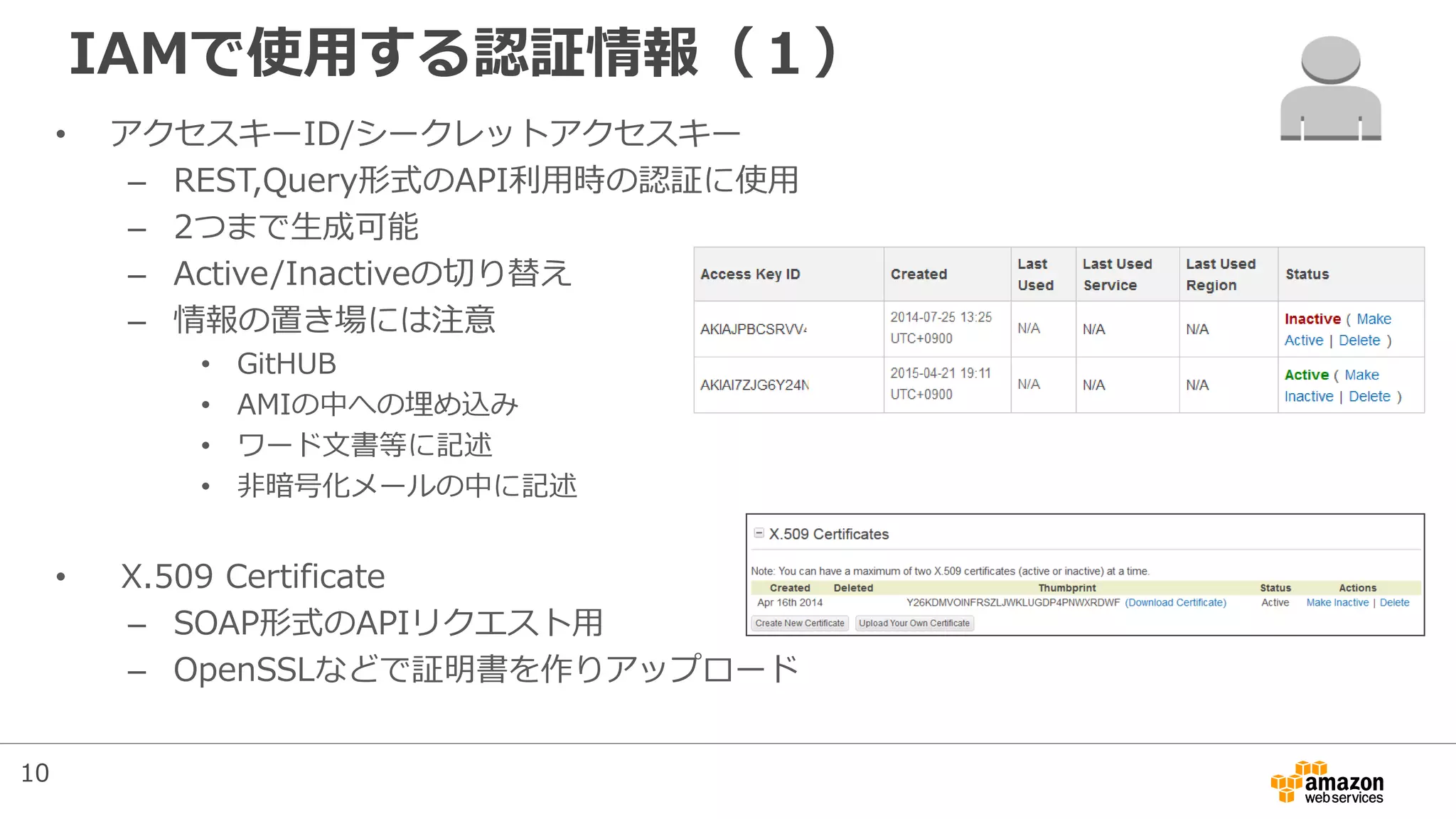 IAMで使用する認証情報（１）
• アクセスキーID/シークレットアクセスキー
– REST,Query形式のAPI利用時の認証に使用
– 2つまで生成可能
– Active/Inactiveの切り替え
– 情報の置き場には注意
• GitHUB
• AMIの中への埋め込み
• ワード文書等に記述
• 非暗号化メールの中に記述
• X.509 Certificate
– SOAP形式のAPIリクエスト用
– OpenSSLなどで証明書を作りアップロード
10
 