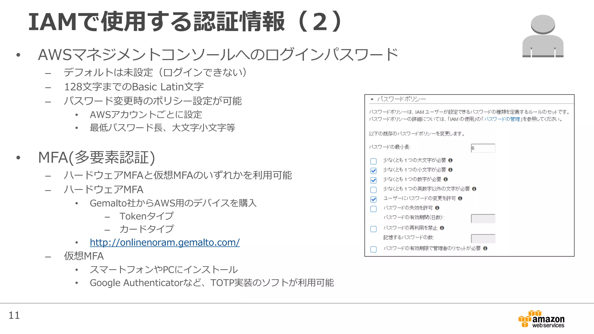 IAMで使用する認証情報（２）
• AWSマネジメントコンソールへのログインパスワード
– デフォルトは未設定（ログインできない）
– 128文字までのBasic Latin文字
– パスワード変更時のポリシー設定が可能
• AWSアカウントごとに設定
• 最低パスワード長、大文字小文字等
• MFA(多要素認証)
– ハードウェアMFAと仮想MFAのいずれかを利用可能
– ハードウェアMFA
• Gemalto社からAWS用のデバイスを購入
– Tokenタイプ
– カードタイプ
• http://onlinenoram.gemalto.com/
– 仮想MFA
• スマートフォンやPCにインストール
• Google Authenticatorなど、TOTP実装のソフトが利用可能
11
 