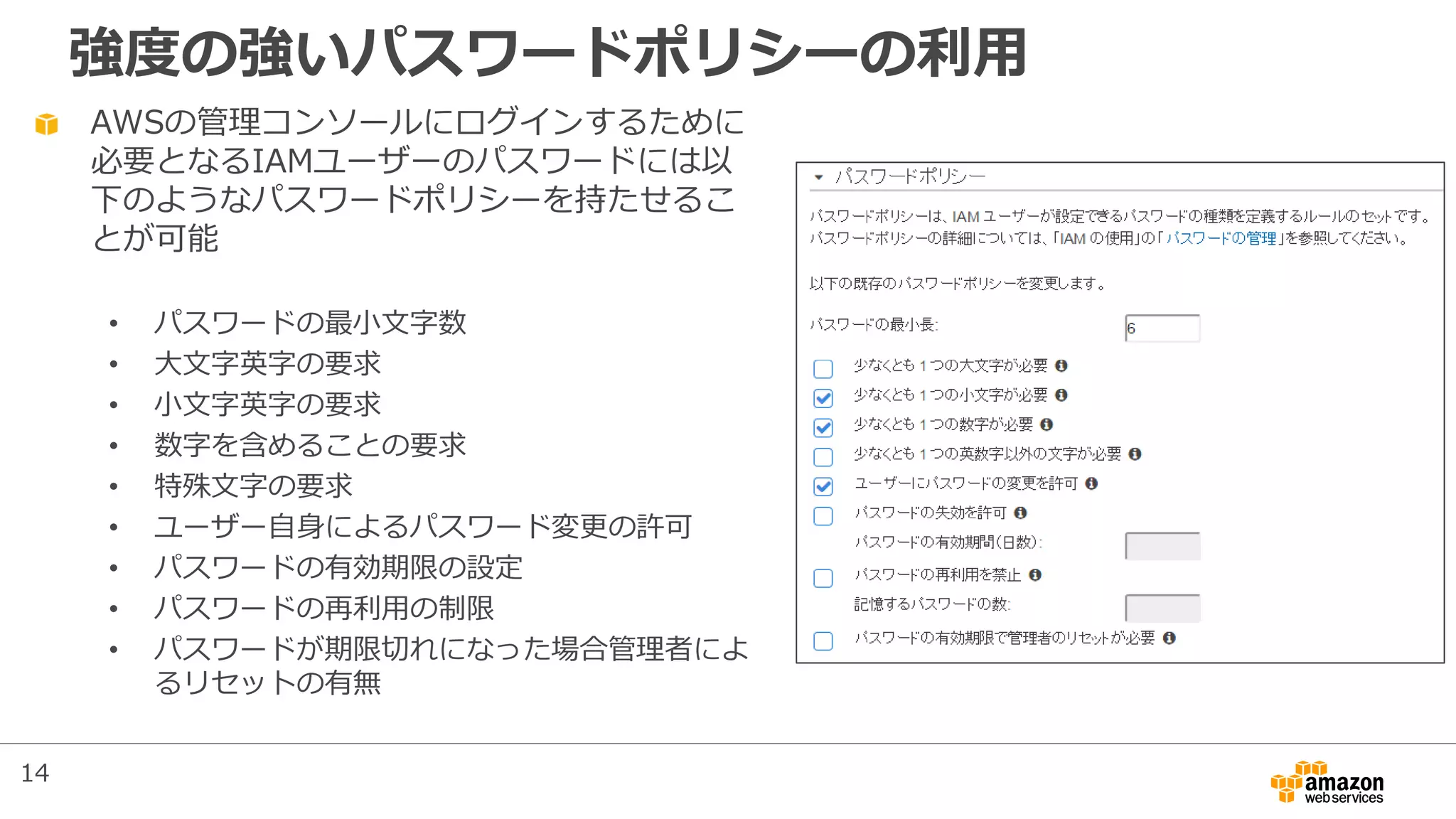 強度の強いパスワードポリシーの利用
AWSの管理コンソールにログインするために
必要となるIAMユーザーのパスワードには以
下のようなパスワードポリシーを持たせるこ
とが可能
• パスワードの最小文字数
• 大文字英字の要求
• 小文字英字の要求
• 数字を含めることの要求
• 特殊文字の要求
• ユーザー自身によるパスワード変更の許可
• パスワードの有効期限の設定
• パスワードの再利用の制限
• パスワードが期限切れになった場合管理者によ
るリセットの有無
14
 