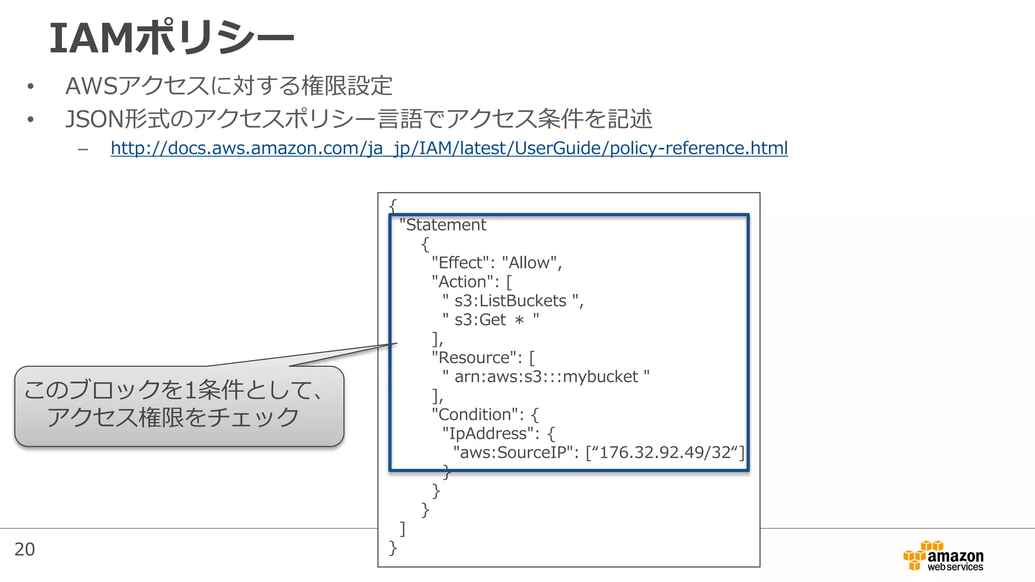 IAMポリシー
• AWSアクセスに対する権限設定
• JSON形式のアクセスポリシー言語でアクセス条件を記述
– http://docs.aws.amazon.com/ja_jp/IAM/latest/UserGuide/policy-reference.html
{
"Statement
{
"Effect": "Allow",
"Action": [
" s3:ListBuckets ",
" s3:Get ＊ "
],
"Resource": [
" arn:aws:s3:::mybucket "
],
"Condition": {
"IpAddress": {
"aws:SourceIP": [“176.32.92.49/32“]
}
}
}
]
}
このブロックを1条件として、
アクセス権限をチェック
20
 