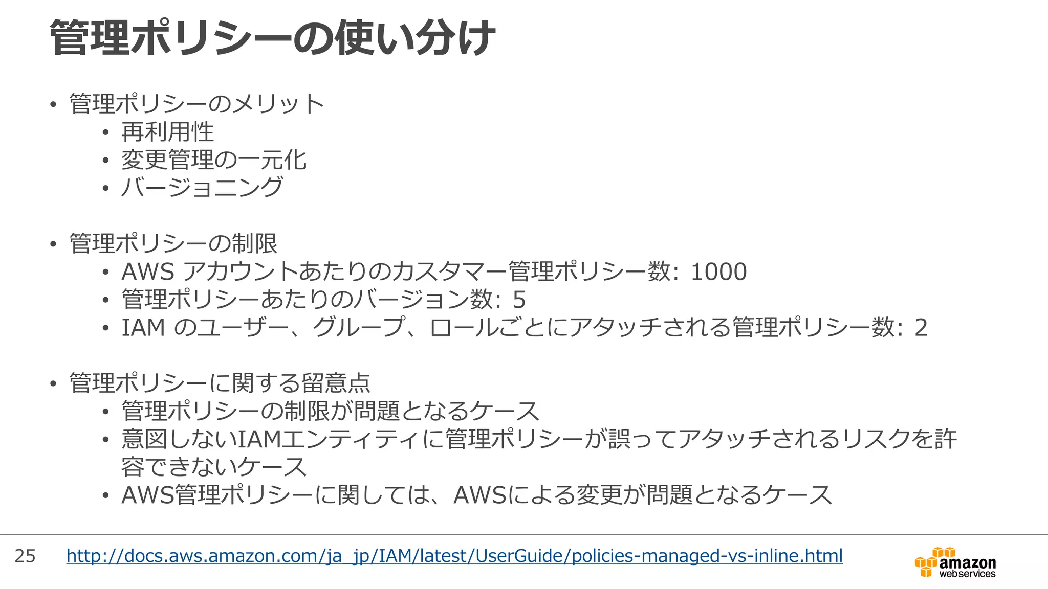管理ポリシーの使い分け
http://docs.aws.amazon.com/ja_jp/IAM/latest/UserGuide/policies-managed-vs-inline.html
• 管理ポリシーのメリット
• 再利用性
• 変更管理の一元化
• バージョニング
• 管理ポリシーの制限
• AWS アカウントあたりのカスタマー管理ポリシー数: 1000
• 管理ポリシーあたりのバージョン数: 5
• IAM のユーザー、グループ、ロールごとにアタッチされる管理ポリシー数: 2
• 管理ポリシーに関する留意点
• 管理ポリシーの制限が問題となるケース
• 意図しないIAMエンティティに管理ポリシーが誤ってアタッチされるリスクを許
容できないケース
• AWS管理ポリシーに関しては、AWSによる変更が問題となるケース
25
 