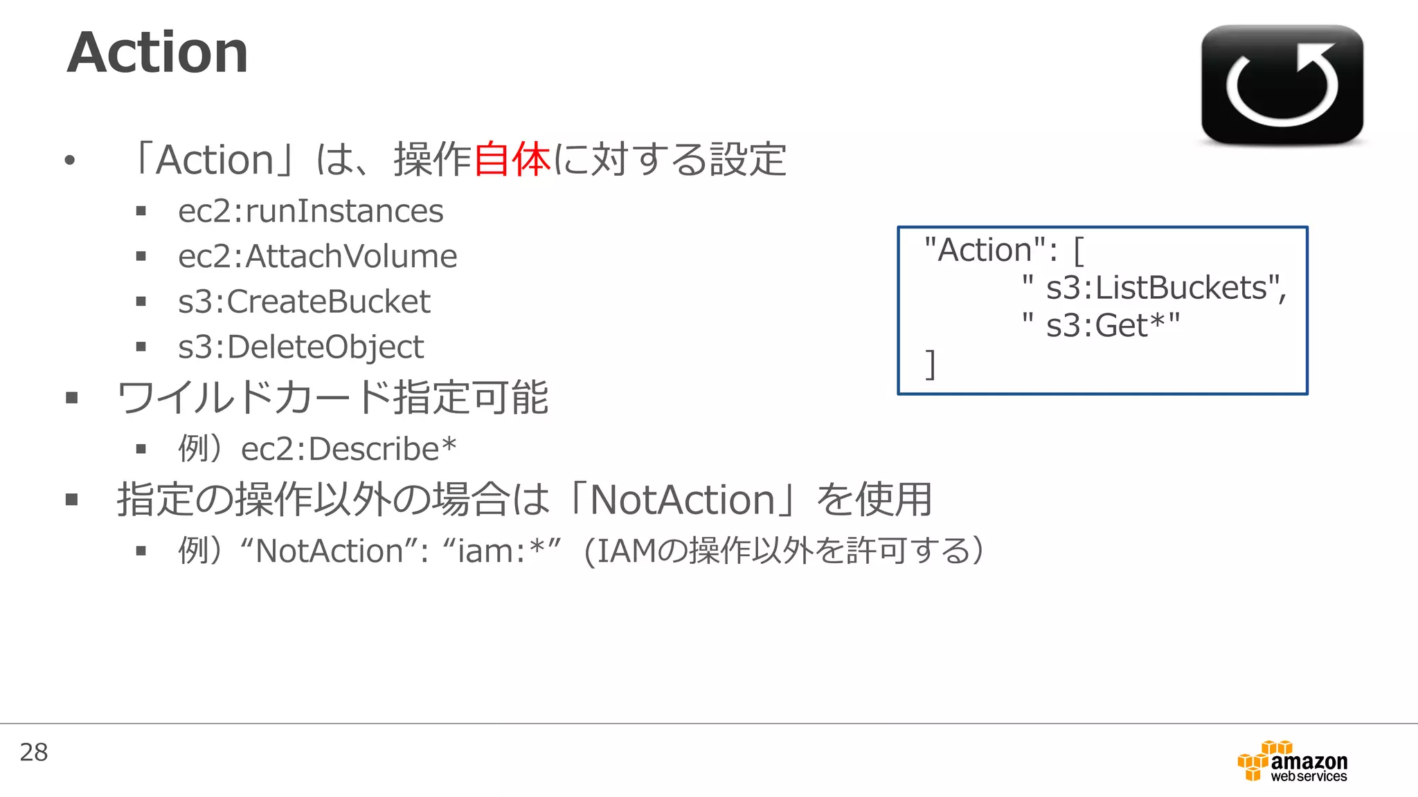 Action
• 「Action」は、操作自体に対する設定
 ec2:runInstances
 ec2:AttachVolume
 s3:CreateBucket
 s3:DeleteObject
 ワイルドカード指定可能
 例）ec2:Describe*
 指定の操作以外の場合は「NotAction」を使用
 例）“NotAction”: “iam:*” (IAMの操作以外を許可する）
"Action": [
" s3:ListBuckets",
" s3:Get*"
]
28
 