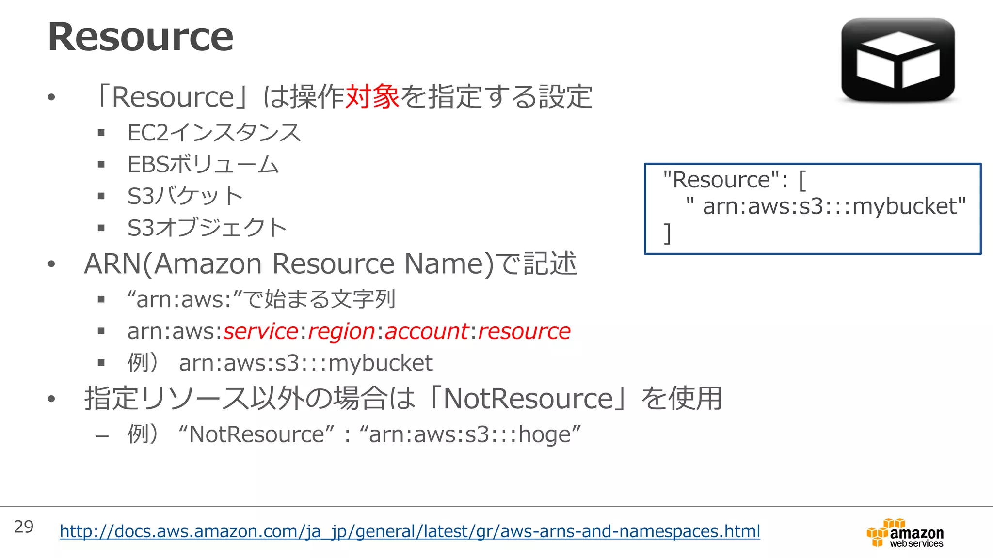 Resource
• 「Resource」は操作対象を指定する設定
 EC2インスタンス
 EBSボリューム
 S3バケット
 S3オブジェクト
• ARN(Amazon Resource Name)で記述
 “arn:aws:”で始まる文字列
 arn:aws:service:region:account:resource
 例） arn:aws:s3:::mybucket
• 指定リソース以外の場合は「NotResource」を使用
– 例） “NotResource” : “arn:aws:s3:::hoge”
"Resource": [
" arn:aws:s3:::mybucket"
]
http://docs.aws.amazon.com/ja_jp/general/latest/gr/aws-arns-and-namespaces.html29
 
