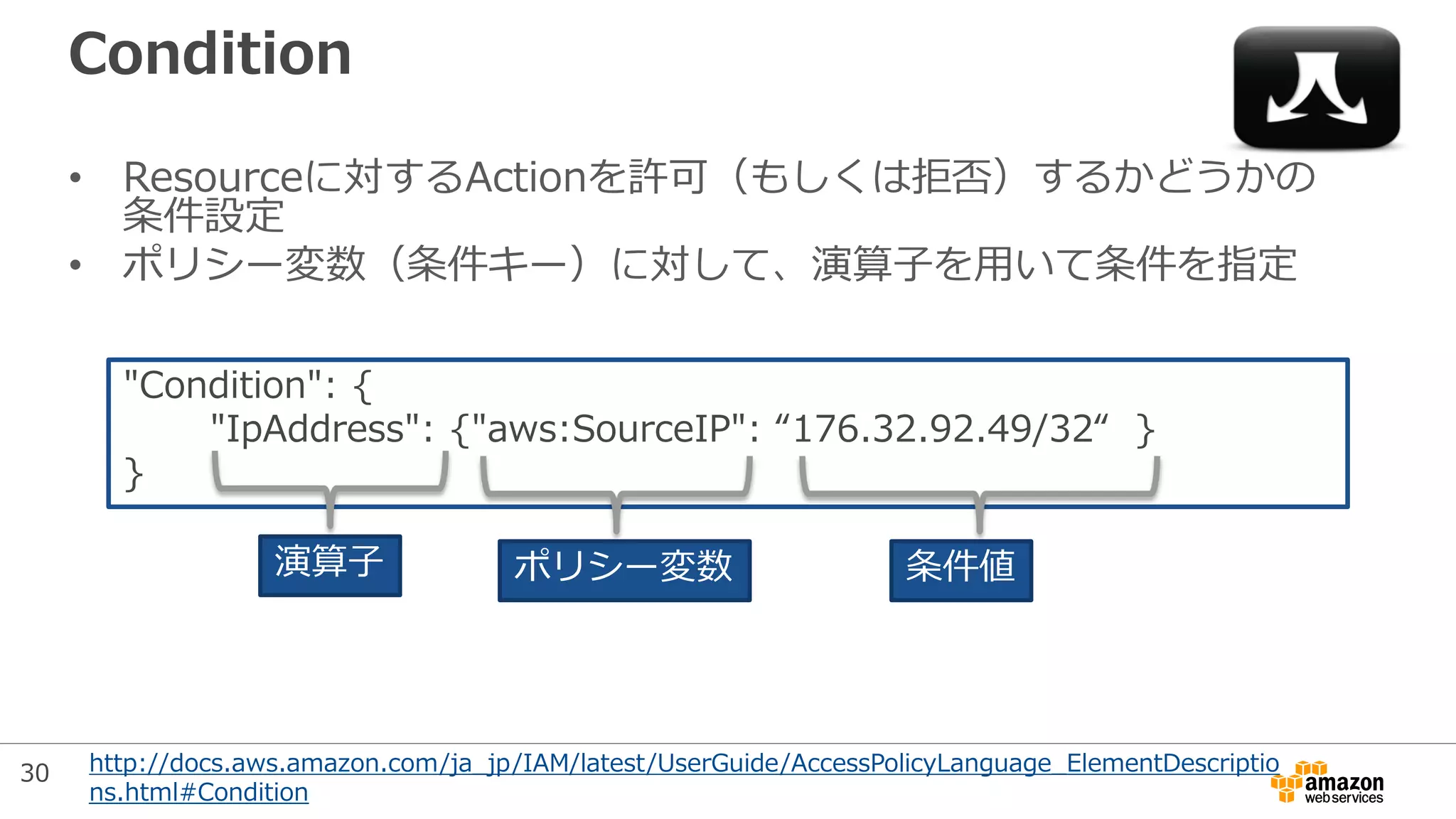 Condition
• Resourceに対するActionを許可（もしくは拒否）するかどうかの
条件設定
• ポリシー変数（条件キー）に対して、演算子を用いて条件を指定
"Condition": {
"IpAddress": {"aws:SourceIP": “176.32.92.49/32“ }
}
演算子 ポリシー変数 条件値
http://docs.aws.amazon.com/ja_jp/IAM/latest/UserGuide/AccessPolicyLanguage_ElementDescriptio
ns.html#Condition
30
 