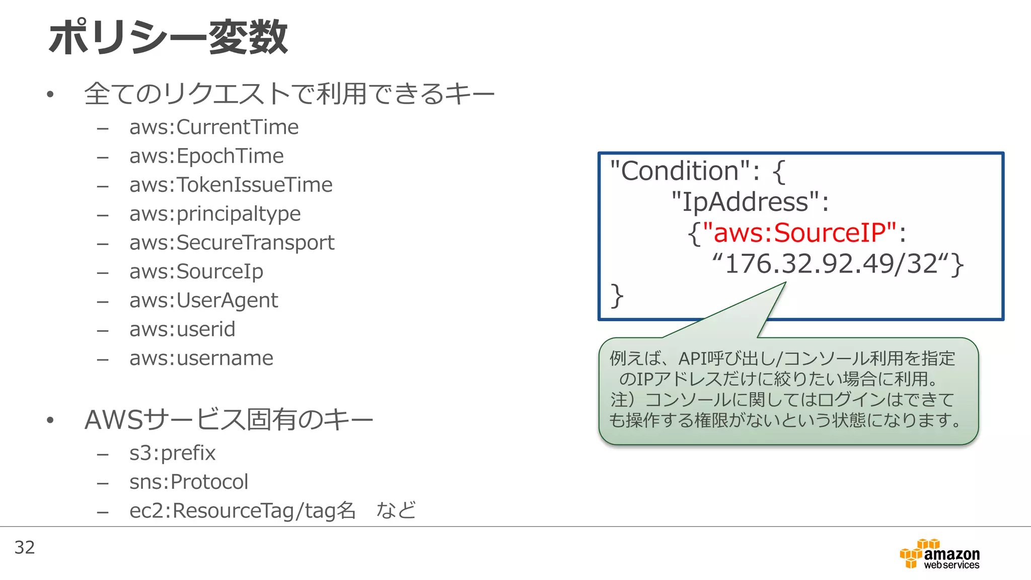 ポリシー変数
• 全てのリクエストで利用できるキー
– aws:CurrentTime
– aws:EpochTime
– aws:TokenIssueTime
– aws:principaltype
– aws:SecureTransport
– aws:SourceIp
– aws:UserAgent
– aws:userid
– aws:username
• AWSサービス固有のキー
– s3:prefix
– sns:Protocol
– ec2:ResourceTag/tag名 など
"Condition": {
"IpAddress":
{"aws:SourceIP":
“176.32.92.49/32“}
}
例えば、API呼び出し/コンソール利用を指定
のIPアドレスだけに絞りたい場合に利用。
注）コンソールに関してはログインはできて
も操作する権限がないという状態になります。
32
 