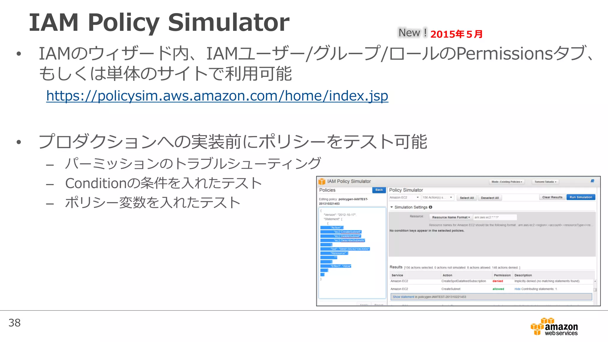 IAM Policy Simulator
• IAMのウィザード内、IAMユーザー/グループ/ロールのPermissionsタブ、
もしくは単体のサイトで利用可能
https://policysim.aws.amazon.com/home/index.jsp
• プロダクションへの実装前にポリシーをテスト可能
– パーミッションのトラブルシューティング
– Conditionの条件を入れたテスト
– ポリシー変数を入れたテスト
New！2015年５月
38
 