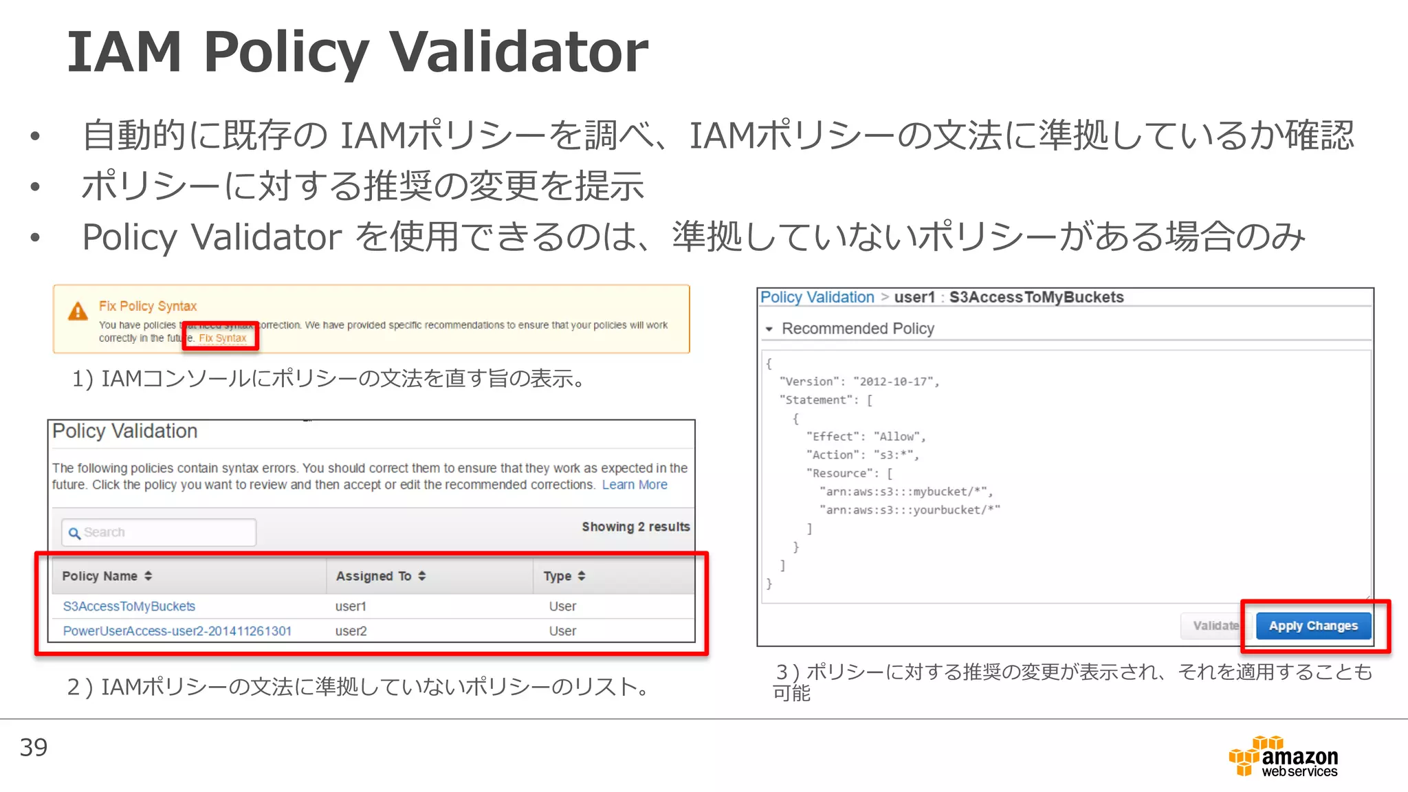 IAM Policy Validator
• 自動的に既存の IAMポリシーを調べ、IAMポリシーの文法に準拠しているか確認
• ポリシーに対する推奨の変更を提示
• Policy Validator を使用できるのは、準拠していないポリシーがある場合のみ
1) IAMコンソールにポリシーの文法を直す旨の表示。
２) IAMポリシーの文法に準拠していないポリシーのリスト。
３) ポリシーに対する推奨の変更が表示され、それを適用することも
可能
39
 
