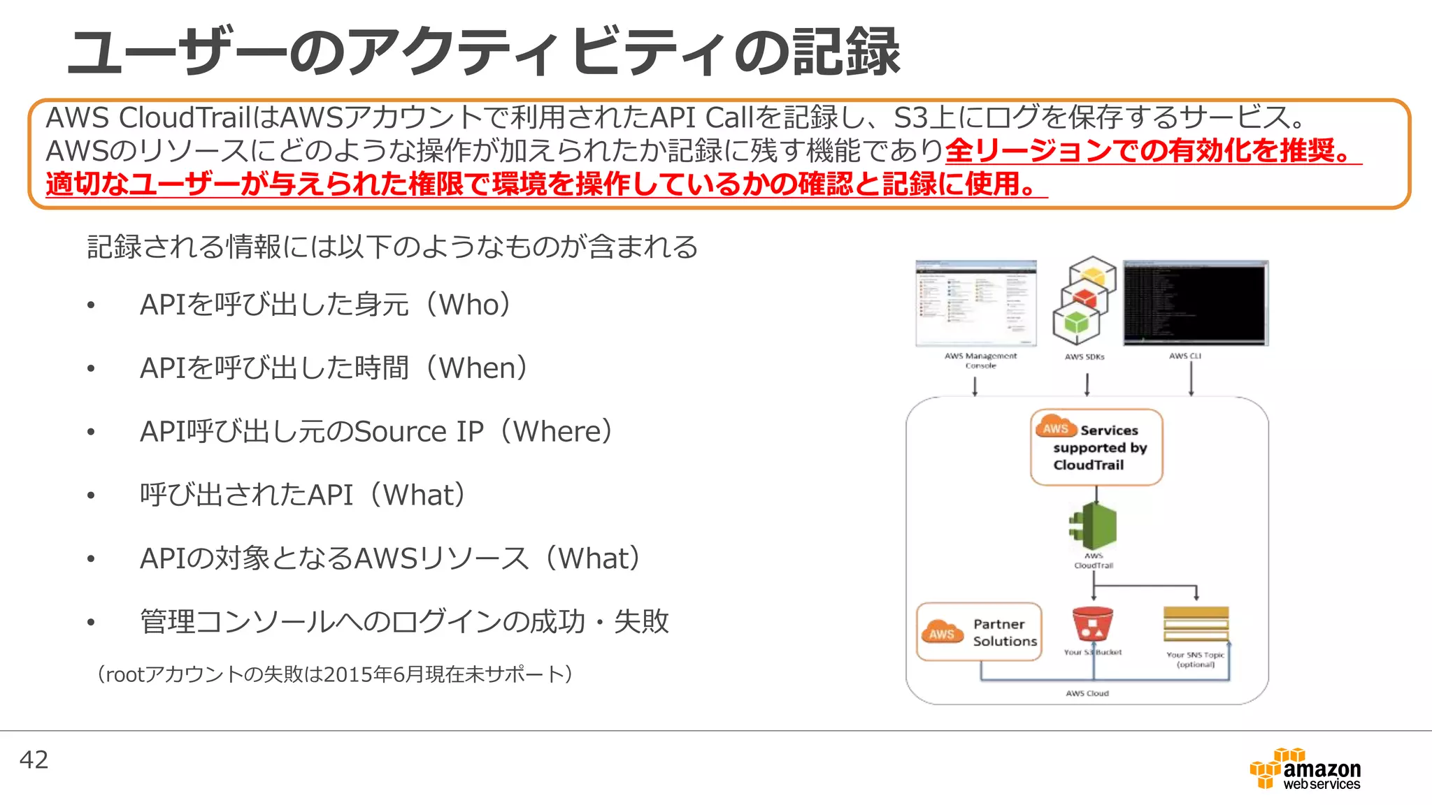 記録される情報には以下のようなものが含まれる
• APIを呼び出した身元（Who）
• APIを呼び出した時間（When）
• API呼び出し元のSource IP（Where）
• 呼び出されたAPI（What）
• APIの対象となるAWSリソース（What）
• 管理コンソールへのログインの成功・失敗
（rootアカウントの失敗は2015年6月現在未サポート）
AWS CloudTrailはAWSアカウントで利用されたAPI Callを記録し、S3上にログを保存するサービス。
AWSのリソースにどのような操作が加えられたか記録に残す機能であり全リージョンでの有効化を推奨。
適切なユーザーが与えられた権限で環境を操作しているかの確認と記録に使用。
ユーザーのアクティビティの記録
42
 