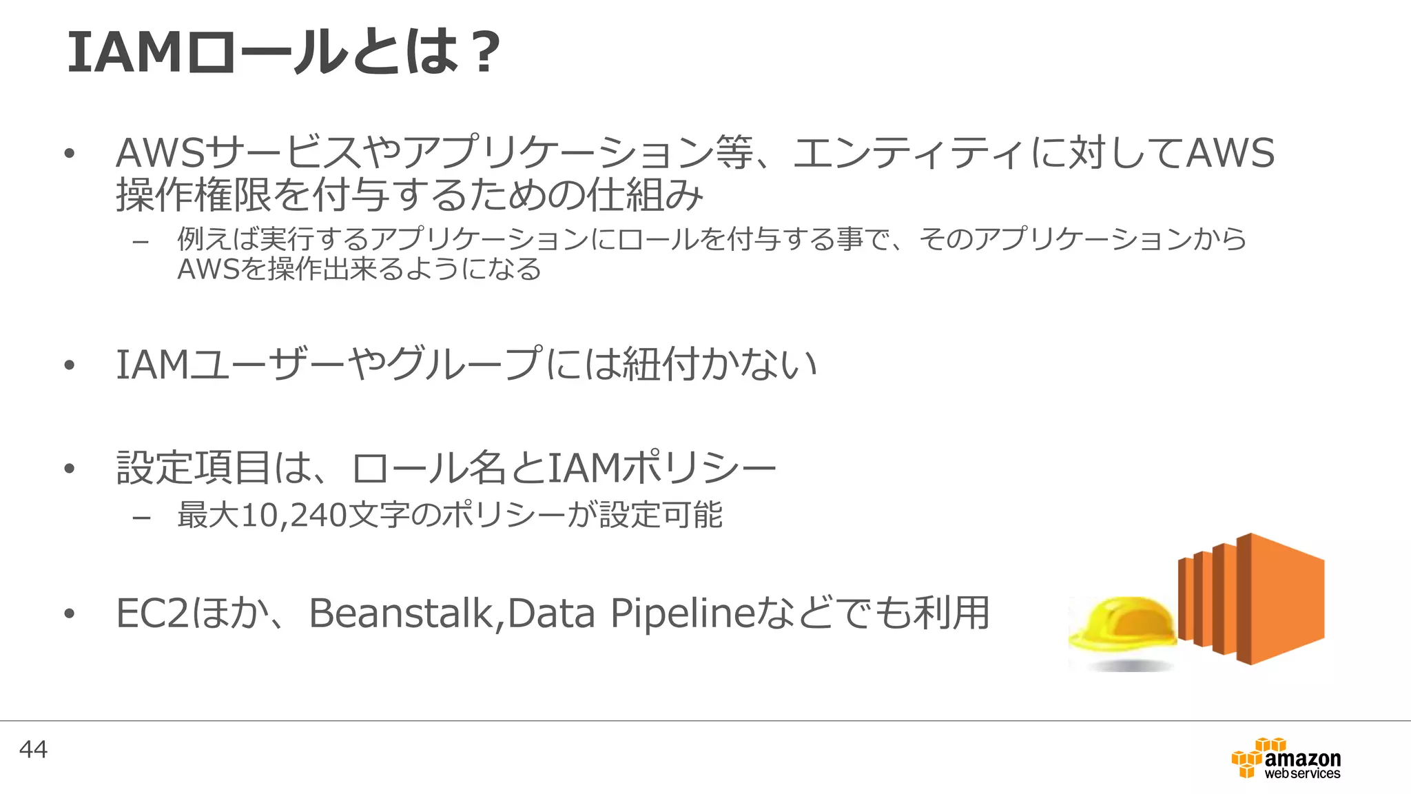 IAMロールとは？
• AWSサービスやアプリケーション等、エンティティに対してAWS
操作権限を付与するための仕組み
– 例えば実行するアプリケーションにロールを付与する事で、そのアプリケーションから
AWSを操作出来るようになる
• IAMユーザーやグループには紐付かない
• 設定項目は、ロール名とIAMポリシー
– 最大10,240文字のポリシーが設定可能
• EC2ほか、Beanstalk,Data Pipelineなどでも利用
44
 
