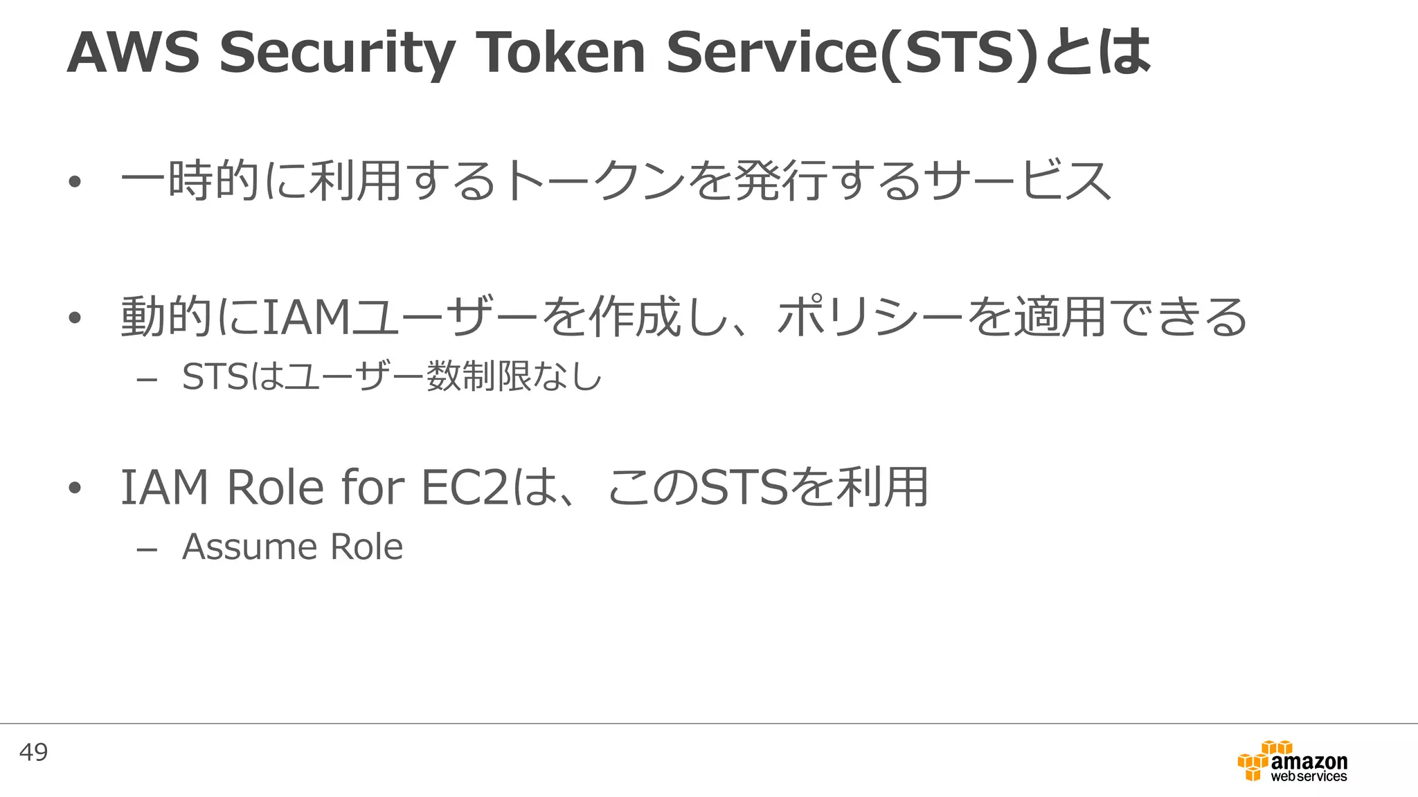 AWS Security Token Service(STS)とは
• 一時的に利用するトークンを発行するサービス
• 動的にIAMユーザーを作成し、ポリシーを適用できる
– STSはユーザー数制限なし
• IAM Role for EC2は、このSTSを利用
– Assume Role
49
 