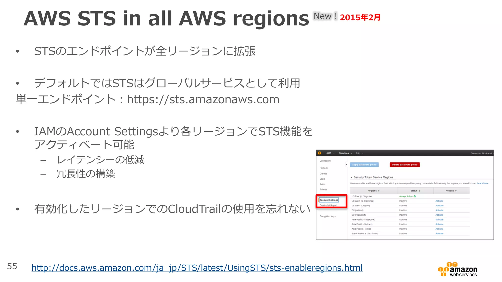 AWS STS in all AWS regions New！2015年2月
• STSのエンドポイントが全リージョンに拡張
• デフォルトではSTSはグローバルサービスとして利用
単一エンドポイント：https://sts.amazonaws.com
• IAMのAccount Settingsより各リージョンでSTS機能を
アクティベート可能
– レイテンシーの低減
– 冗長性の構築
• 有効化したリージョンでのCloudTrailの使用を忘れない
http://docs.aws.amazon.com/ja_jp/STS/latest/UsingSTS/sts-enableregions.html55
 