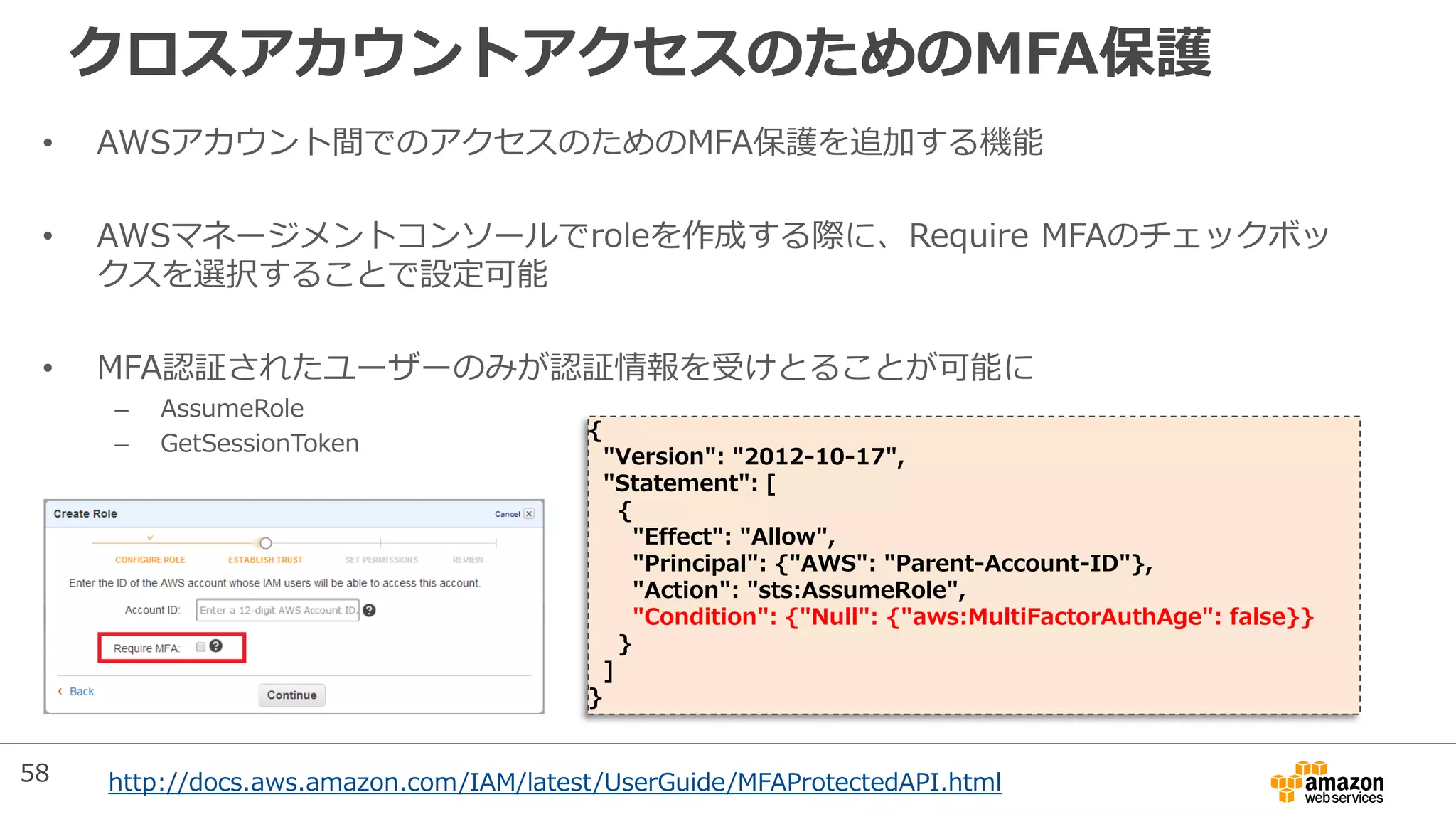 クロスアカウントアクセスのためのMFA保護
• AWSアカウント間でのアクセスのためのMFA保護を追加する機能
• AWSマネージメントコンソールでroleを作成する際に、Require MFAのチェックボッ
クスを選択することで設定可能
• MFA認証されたユーザーのみが認証情報を受けとることが可能に
– AssumeRole
– GetSessionToken
{
"Version": "2012-10-17",
"Statement": [
{
"Effect": "Allow",
"Principal": {"AWS": "Parent-Account-ID"},
"Action": "sts:AssumeRole",
"Condition": {"Null": {"aws:MultiFactorAuthAge": false}}
}
]
}
http://docs.aws.amazon.com/IAM/latest/UserGuide/MFAProtectedAPI.html58
 
